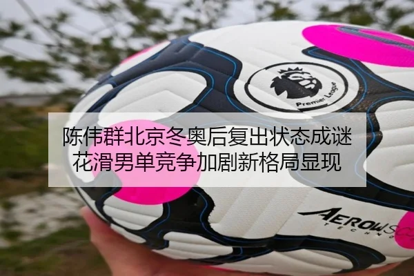 陈伟群北京冬奥后复出状态成谜 花滑男单竞争加剧新格局显现